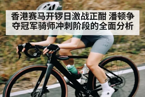 香港赛马开锣日激战正酣 潘顿争夺冠军骑师冲刺阶段的全面分析