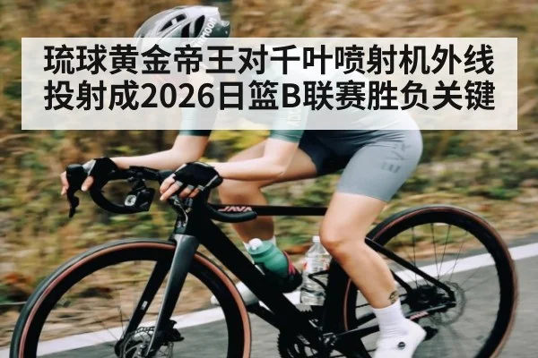 琉球黄金帝王对千叶喷射机外线投射成2026日篮B联赛胜负关键
